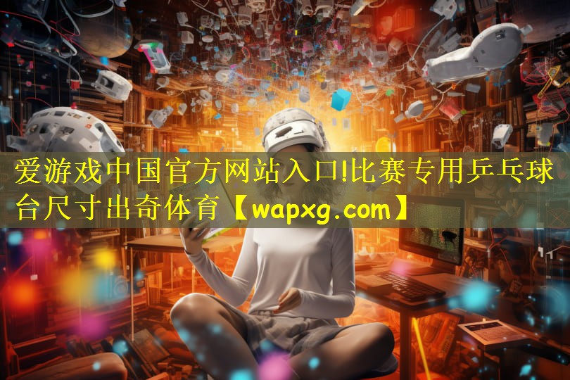 爱游戏中国官方网站入口!比赛专用乒乓球台尺寸出奇体育
