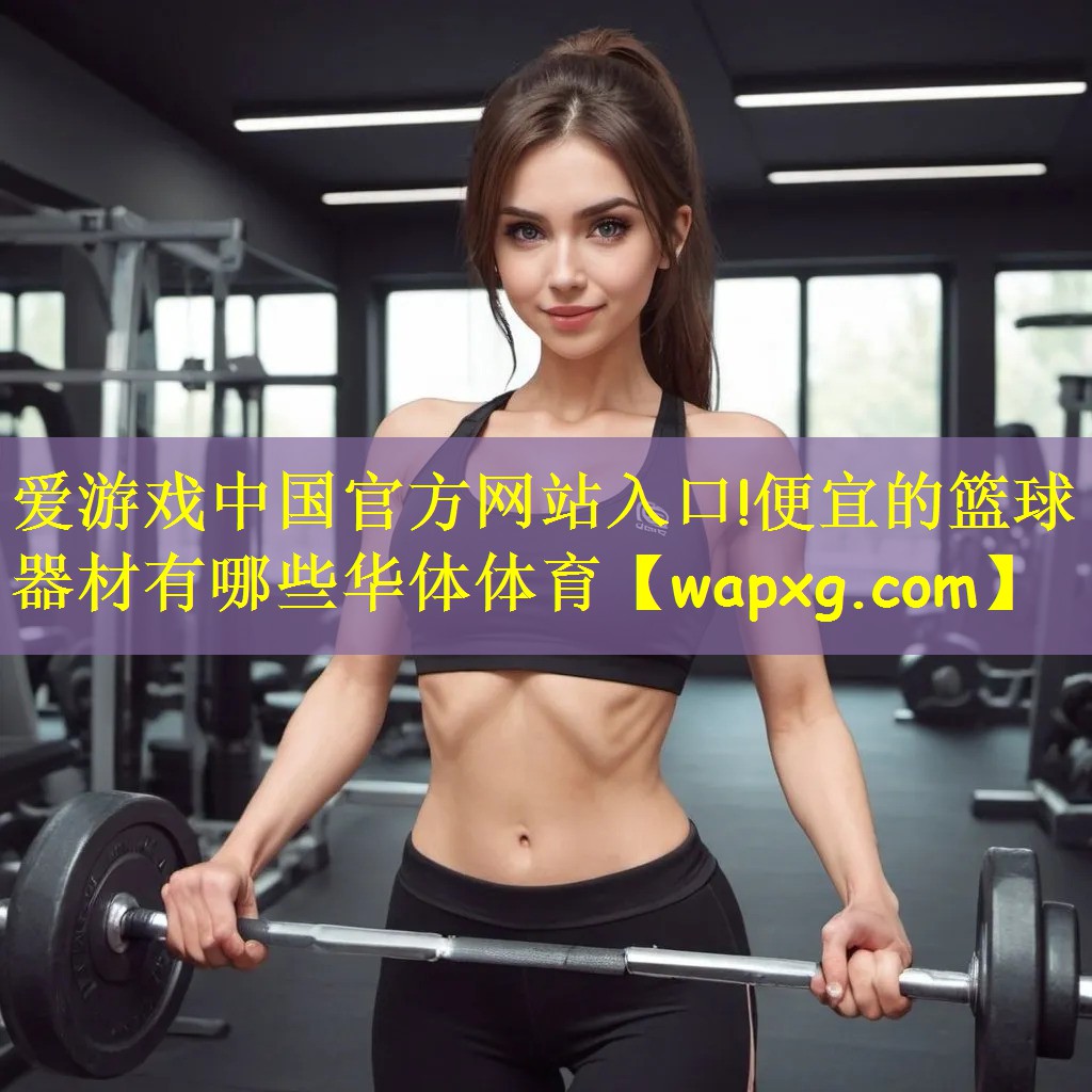 爱游戏中国官方网站入口!便宜的篮球器材有哪些华体体育