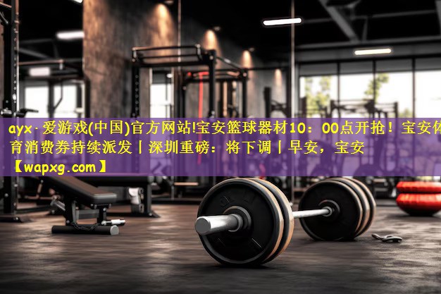 ayx·爱游戏(中国)官方网站!宝安篮球器材10:00点开抢!宝安体育消费券持续派发丨深圳重磅:将下调丨早安,宝安