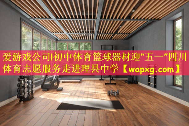 爱游戏公司!初中体育篮球器材迎“五一”四川体育志愿服务走进理县中学