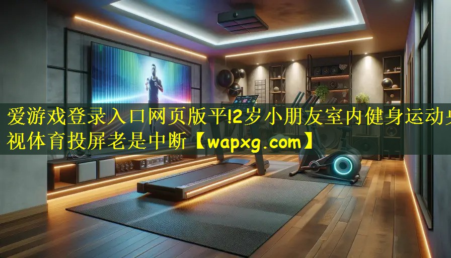 爱游戏登录入口网页版平!2岁小朋友室内健身运动央视体育投屏老是中断